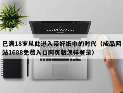 已满18岁从此进入带好纸巾的时代（成品网站1688免费入口网页版怎样登录）