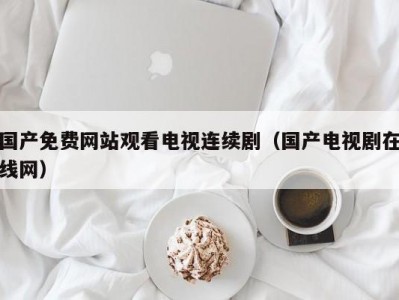 国产免费网站观看电视连续剧（国产电视剧在线网）