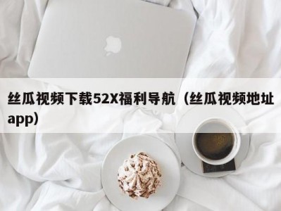 丝瓜视频下载52X福利导航（丝瓜视频地址app）