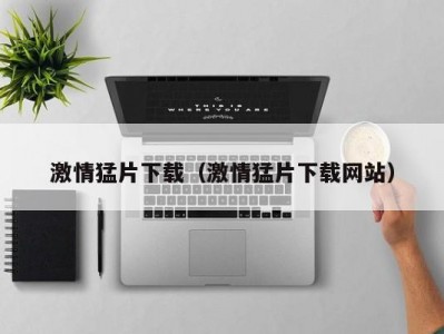 激情猛片下载（激情猛片下载网站）