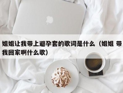 姐姐让我带上避孕套的歌词是什么（姐姐 带我回家啊什么歌）