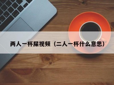 两人一杯屎视频（二人一杯什么意思）