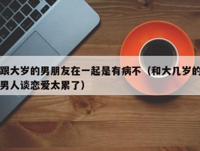 跟大岁的男朋友在一起是有病不（和大几岁的男人谈恋爱太累了）