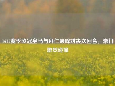 1617赛季欧冠皇马与拜仁巅峰对决次回合，豪门激烈碰撞