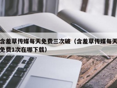 含羞草传媒每天免费三次破（含羞草传媒每天免费1次在哪下载）