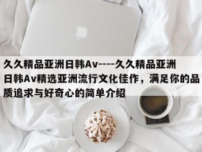 久久精品亚洲日韩Av----久久精品亚洲日韩Av精选亚洲流行文化佳作，满足你的品质追求与好奇心的简单介绍