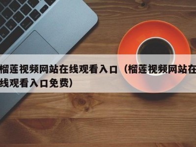 榴莲视频网站在线观看入口（榴莲视频网站在线观看入口免费）