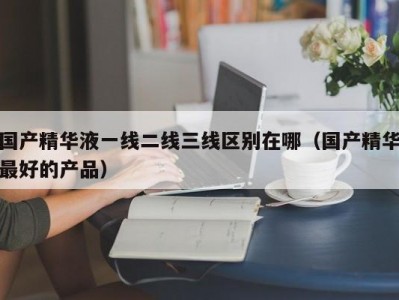 国产精华液一线二线三线区别在哪（国产精华最好的产品）