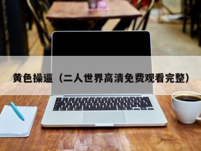 黄色操逼（二人世界高清免费观看完整）