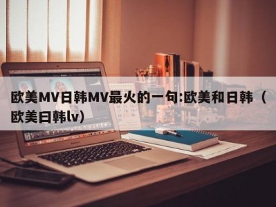 欧美MV日韩MV最火的一句:欧美和日韩（欧美曰韩lv）