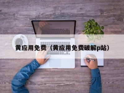 黄应用免费（黄应用免费破解p站）