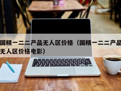 国精一二二产品无人区价格（国精一二二产品无人区价格电影）