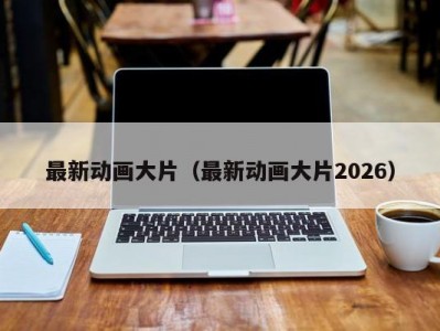 最新动画大片（最新动画大片2026）