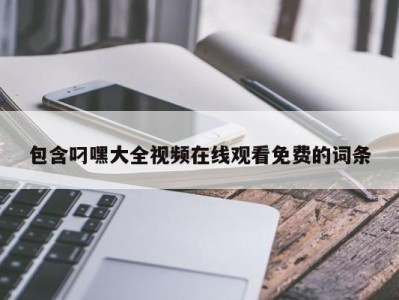 包含叼嘿大全视频在线观看免费的词条