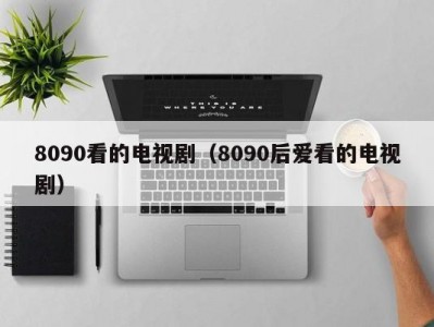 8090看的电视剧（8090后爱看的电视剧）