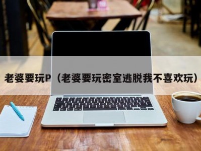 老婆要玩P（老婆要玩密室逃脱我不喜欢玩）