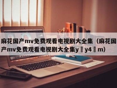 麻花国产mv免费观看电视剧大全集（麻花国产mv免费观看电视剧大全集y y4 m）