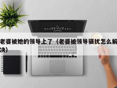 老婆被她的领导上了（老婆被领导骚扰怎么解决）