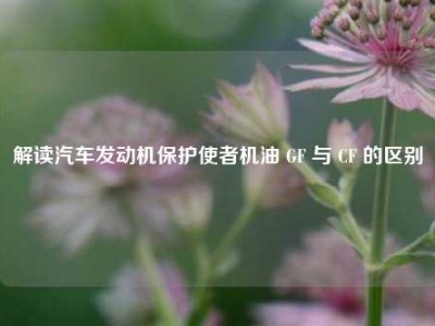 解读汽车发动机保护使者机油 GF 与 CF 的区别