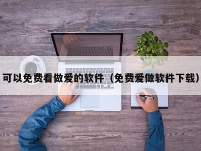可以免费看做爱的软件（免费爱做软件下载）