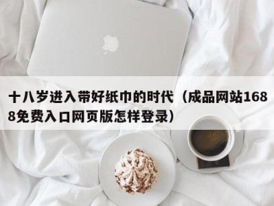 十八岁进入带好纸巾的时代（成品网站1688免费入口网页版怎样登录）