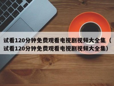 试看120分钟免费观看电视剧视频大全集（试看120分钟免费观看电视剧视频大全集）
