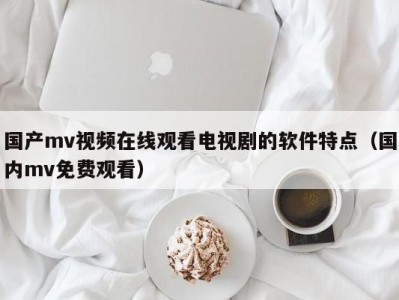 国产mv视频在线观看电视剧的软件特点（国内mv免费观看）