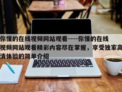你懂的在线视频网站观看----你懂的在线视频网站观看精彩内容尽在掌握，享受独家高清体验的简单介绍
