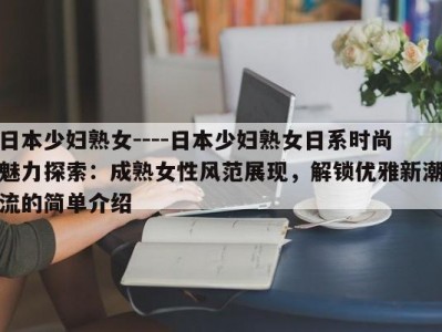 日本少妇熟女----日本少妇熟女日系时尚魅力探索：成熟女性风范展现，解锁优雅新潮流的简单介绍