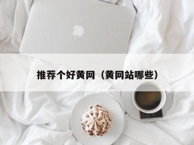 推荐个好黄网（黄网站哪些）