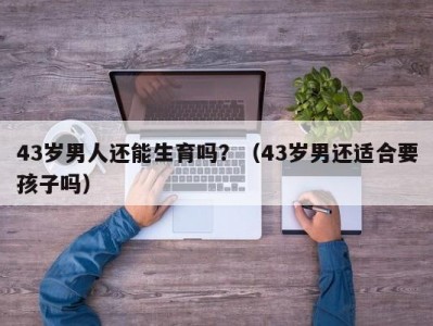 43岁男人还能生育吗？（43岁男还适合要孩子吗）