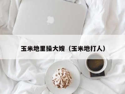 玉米地里操大嫂（玉米地打人）
