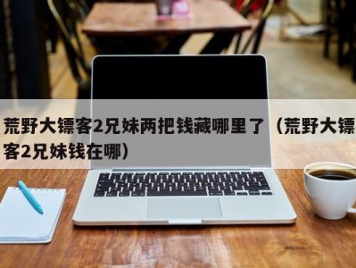 荒野大镖客2兄妹两把钱藏哪里了（荒野大镖客2兄妹钱在哪）