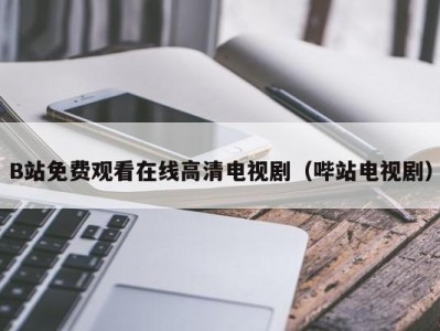 B站免费观看在线高清电视剧（哔站电视剧）