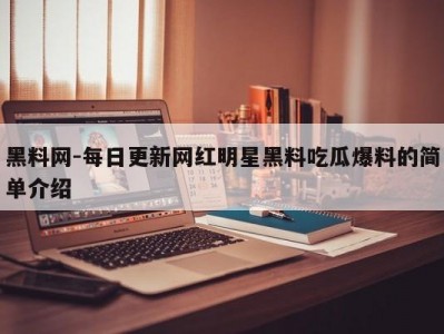 黑料网-每日更新网红明星黑料吃瓜爆料的简单介绍