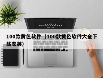 100款黄色软件（100款黄色软件大全下载安装）
