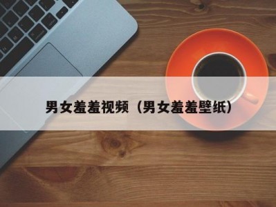 男女羞羞视频（男女羞羞壁纸）