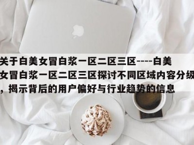 关于白美女冒白浆一区二区三区----白美女冒白浆一区二区三区探讨不同区域内容分级，揭示背后的用户偏好与行业趋势的信息
