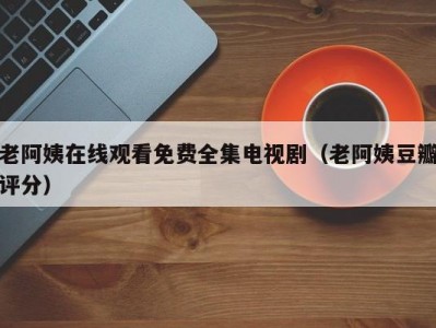 老阿姨在线观看免费全集电视剧（老阿姨豆瓣评分）
