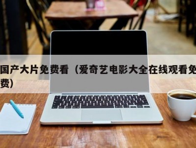 国产大片免费看（爱奇艺电影大全在线观看免费）