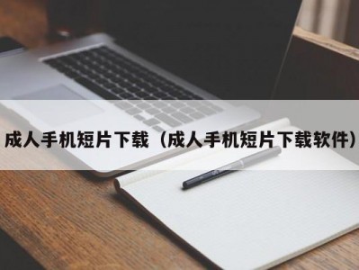 成人手机短片下载（成人手机短片下载软件）