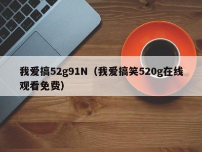 我爱搞52g91N（我爱搞笑520g在线观看免费）