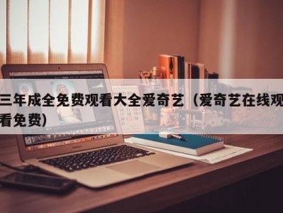 三年成全免费观看大全爱奇艺（爱奇艺在线观看免费）