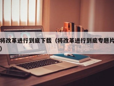 将改革进行到底下载（将改革进行到底专题片）
