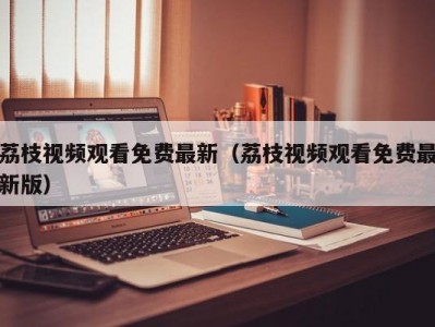 荔枝视频观看免费最新（荔枝视频观看免费最新版）