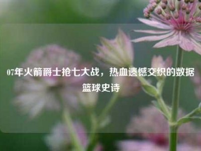 07年火箭爵士抢七大战，热血遗憾交织的数据篮球史诗