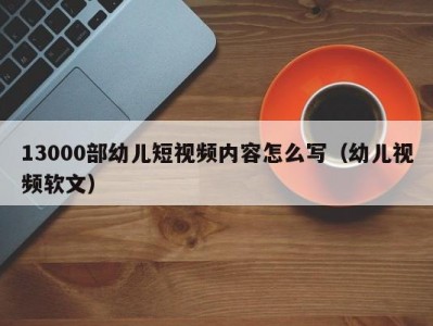 13000部幼儿短视频内容怎么写（幼儿视频软文）