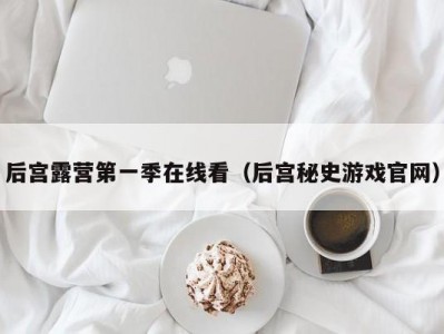后宫露营第一季在线看（后宫秘史游戏官网）