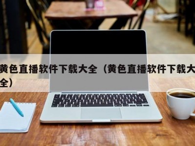 黄色直播软件下载大全（黄色直播软件下载大全）