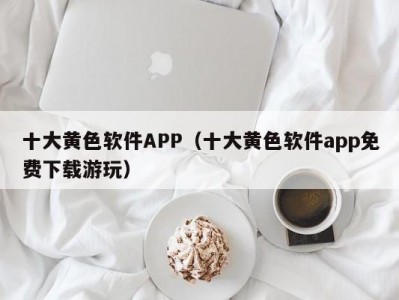 十大黄色软件APP（十大黄色软件app免费下载游玩）